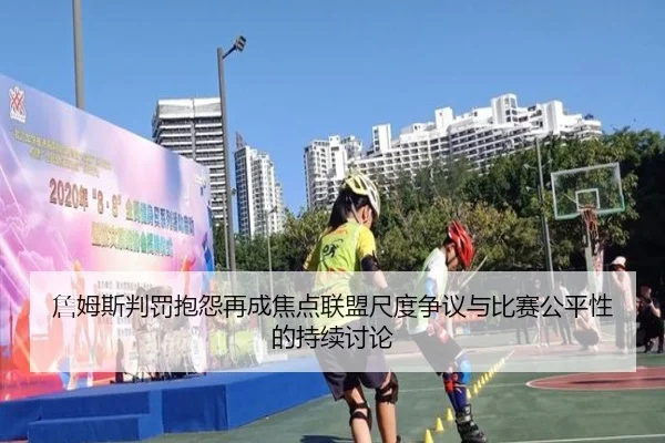 詹姆斯判罚抱怨再成焦点联盟尺度争议与比赛公平性的持续讨论
